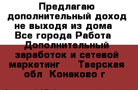 Предлагаю дополнительный доход не выходя из дома - Все города Работа » Дополнительный заработок и сетевой маркетинг   . Тверская обл.,Конаково г.